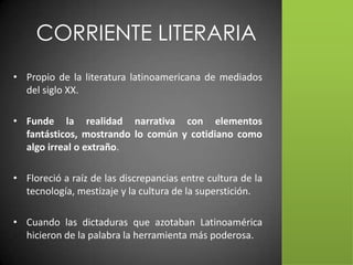 CORRIENTE LITERARIA
• Propio de la literatura latinoamericana de mediados
  del siglo XX.

• Funde la realidad narrativa con elementos
  fantásticos, mostrando lo común y cotidiano como
  algo irreal o extraño.

• Floreció a raíz de las discrepancias entre cultura de la
  tecnología, mestizaje y la cultura de la superstición.

• Cuando las dictaduras que azotaban Latinoamérica
  hicieron de la palabra la herramienta más poderosa.
 