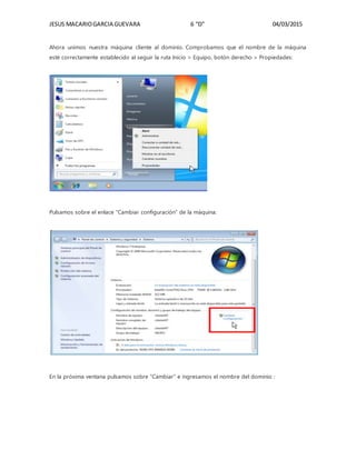 JESUS MACARIOGARCIA GUEVARA 6 “D” 04/03/2015
Ahora unimos nuestra máquina cliente al dominio. Comprobamos que el nombre de la máquina
esté correctamente establecido al seguir la ruta Inicio > Equipo, botón derecho > Propiedades:
Pulsamos sobre el enlace “Cambiar configuración” de la máquina:
En la próxima ventana pulsamos sobre “Cambiar” e ingresamos el nombre del dominio :
 