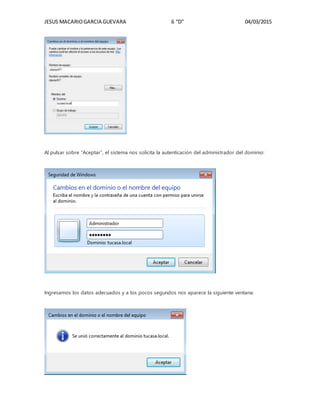 JESUS MACARIOGARCIA GUEVARA 6 “D” 04/03/2015
Al pulsar sobre “Aceptar”, el sistema nos solicita la autenticación del administrador del dominio:
Ingresamos los datos adecuados y a los pocos segundos nos aparece la siguiente ventana:
 