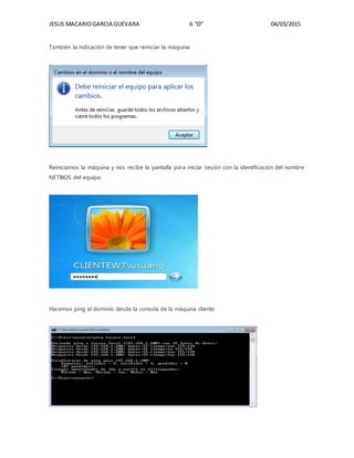 JESUS MACARIOGARCIA GUEVARA 6 “D” 04/03/2015
También la indicación de tener que reiniciar la máquina:
Reiniciamos la máquina y nos recibe la pantalla para iniciar sesión con la identificación del nombre
NETBIOS del equipo:
Hacemos ping al dominio desde la consola de la máquina cliente:
 