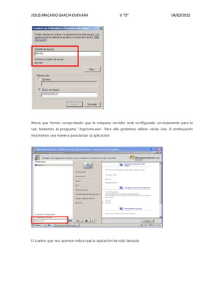 JESUS MACARIOGARCIA GUEVARA 6 “D” 04/03/2015
Ahora que hemos comprobado que la máquina servidor está configurada correctamente para la
red, lanzamos el programa “dcpromo.exe”. Para ello podemos utilizar varias vías. A continuación
mostramos una manera para lanzar la aplicación:
El cuadro que nos aparece indica que la aplicación ha sido lanzada:
 