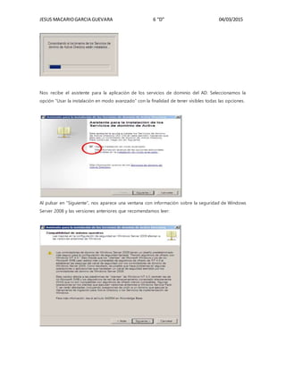 JESUS MACARIOGARCIA GUEVARA 6 “D” 04/03/2015
Nos recibe el asistente para la aplicación de los servicios de dominio del AD. Seleccionamos la
opción “Usar la instalación en modo avanzado” con la finalidad de tener visibles todas las opciones.
Al pulsar en “Siguiente”, nos aparece una ventana con información sobre la seguridad de Windows
Server 2008 y las versiones anteriores que recomendamos leer:
 