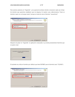 JESUS MACARIOGARCIA GUEVARA 6 “D” 04/03/2015
Para avanzar pulsamos en “Siguiente” y nos aparece la ventana donde es necesario optar por el tipo
de dominio que queremos establecer para la máquina. En nuestro caso, seleccionamos “Crear un
dominio nuevo en un bosque nuevo” porque se trata de crear el dominio “tucasa.local”:
Después de pulsar en “Siguiente”, la aplicación comprueba si ya existe previamente el dominio que
se quiere crear:
El asistente nos indica el nombre por defecto que tiene NETBIOS para el dominio (será “TUCASA”):
 