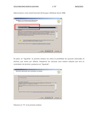 JESUS MACARIOGARCIA GUEVARA 6 “D” 04/03/2015
Seleccionamos como nievel funcional del bosque a Windows Server 2008:
Al pulsar en “Siguiente”, la próxima ventana nos indica la posibilidad de opciones adicionales al
dominio que vienen por defecto. Aceptamos las opciones para nuestra máquina que será un
controlador de dominio y pulsamos en “Siguiente”:
Pulsamos en “Sí” en la próxima ventana:
 