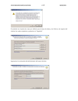 JESUS MACARIOGARCIA GUEVARA 6 “D” 04/03/2015
El asistente nos muestra las rutas por defecto para la base de datos y los ficheros de registro del
sistema, las cuales aceptamos y pulsamos en “Siguiente”:
Ingresamos la contraseña del administrador del nuevo dominio:
 