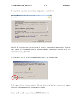 JESUS MACARIOGARCIA GUEVARA 6 “D” 04/03/2015
El asistente nos presenta el resumen de la configuración por establecer:
Después de comprobar que corresponde a las opciones que deseamos, pulsamos en “Siguiente”
para avanzar. En caso de verificar alguna opción no deseada, podemos pulsar sobre “Atrás” para
retomar los pasos y corregirlos.
El asistente nos informa sobre la instalación de los servicios de dominio del AD:
En la captura, hemos marcado la opción “Reiniciar al completar” porque necesariamente hay que
reiniciar la máquina para que se establezcan los cambios.
Vemos que la pantalla muestra el nombre NETBIOS del dominio:
 