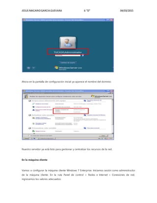 JESUS MACARIOGARCIA GUEVARA 6 “D” 04/03/2015
Ahora en la pantalla de configuración inicial ya aparece el nombre del dominio:
Nuestro servidor ya está listo para gestionar y centralizar los recursos de la red.
En la máquina cliente
Vamos a configurar la máquina cliente Windows 7 Enterprise. Iniciamos sesión como administrador
de la máquina cliente. En la ruta Panel de control > Redes e Internet > Conexiones de red,
ingresamos los valores adecuados:
 