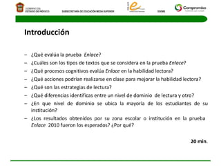 Introducción ¿Qué evalúa la prueba  Enlace ? ¿Cuáles son los tipos de textos que se considera en la prueba  Enlace ? ¿Qué procesos cognitivos evalúa  Enlace  en la habilidad lectora? ¿Qué acciones podrían realizarse en clase para mejorar la habilidad lectora? ¿Qué son las estrategias de lectura? ¿Qué diferencias identificas entre un nivel de dominio  de lectura y otro? ¿En que nivel de dominio se ubica la mayoría de los estudiantes de su institución? ¿Los resultados obtenidos por su zona escolar o institución en la prueba  Enlace   2010 fueron los esperados? ¿Por qué? 20 min . 