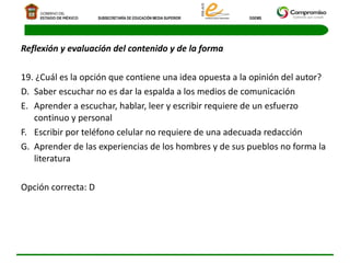 Reflexión y evaluación del contenido y de la forma 19. ¿Cuál es la opción que contiene una idea opuesta a la opinión del autor?  Saber escuchar no es dar la espalda a los medios de comunicación  Aprender a escuchar, hablar, leer y escribir requiere de un esfuerzo continuo y personal  Escribir por teléfono celular no requiere de una adecuada redacción  Aprender de las experiencias de los hombres y de sus pueblos no forma la literatura  Opción correcta: D    