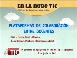 PLATAFORMAS DE COLABORACIÓN
       ENTRE DOCENTES
- Juan I. Morata Sanz (@jmorsa)
- Diego Redondo Martínez (@diegoredondo13)


           IV Jornadas de Integración de las TIC en la Enseñanza
                            5 de junio de 2012
 