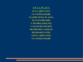 EN LA PLAYA
EN LA ARENA FINA
UN CASTILLO HARÉ.
CUANDO VENGA EL AGUA
SE LO ENTREGARÉ,
Y ME DIRÁ:¡GRACIAS!
Y YO:¡NO HAY DE QUÉ!
DENTRO DEL CASTILLO
ME DEJARÁ UN PEZ.
CON LA ARENA FINA
UN CASTILLO HARÉ.
