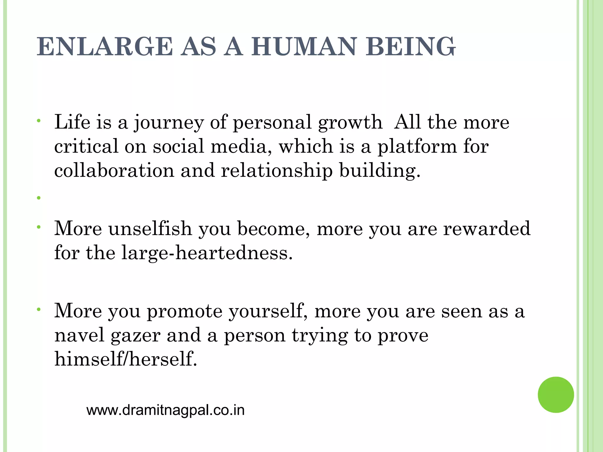 ENLARGE AS A HUMAN BEING

•   Life is a journey of personal growth All the more
    critical on social media, which is a platform for
    collaboration and relationship building.
•

•   More unselfish you become, more you are rewarded
    for the large-heartedness.

•   More you promote yourself, more you are seen as a
    navel gazer and a person trying to prove
    himself/herself.

       www.dramitnagpal.co.in
 