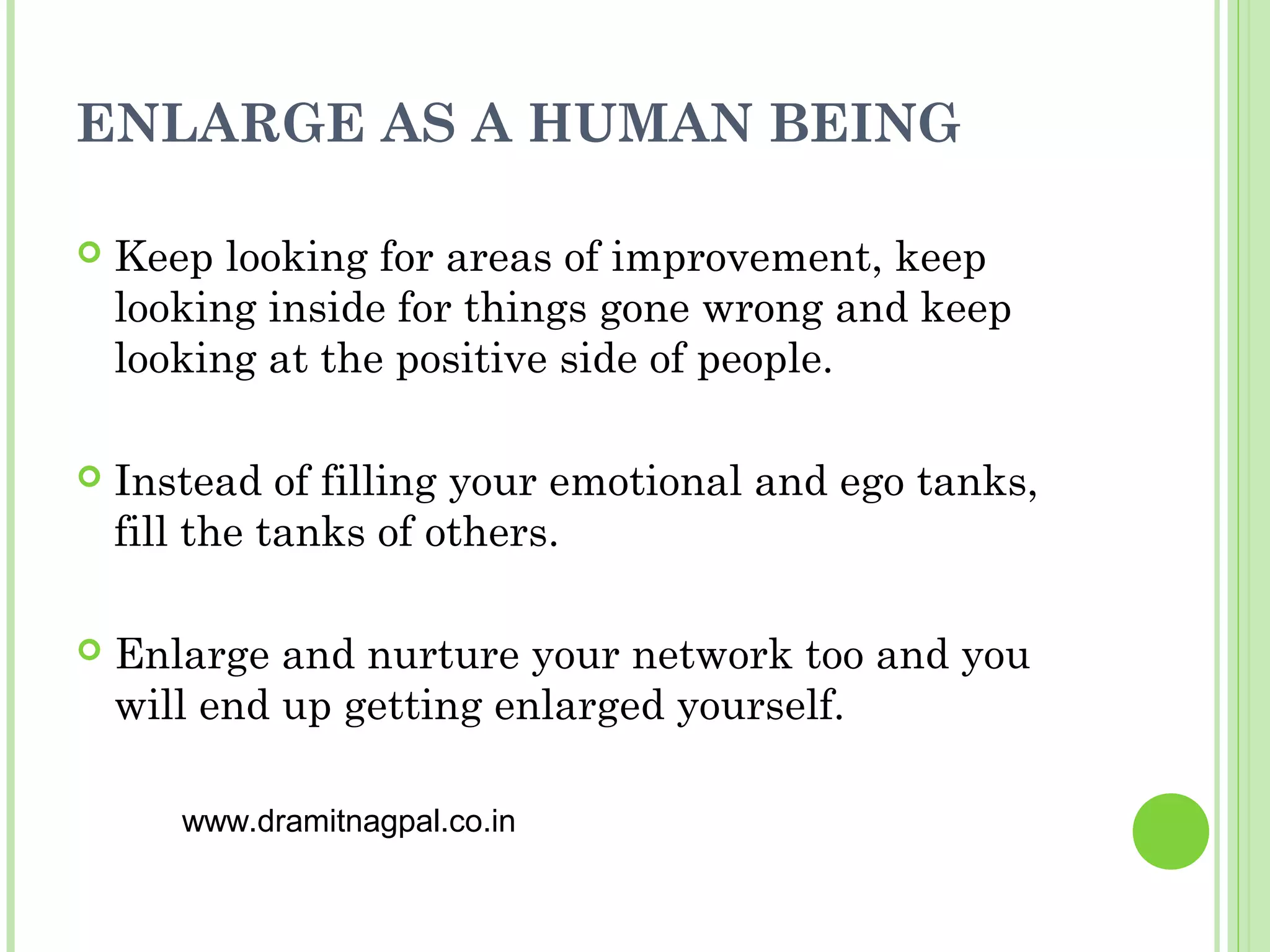 ENLARGE AS A HUMAN BEING

   Keep looking for areas of improvement, keep
    looking inside for things gone wrong and keep
    looking at the positive side of people.

   Instead of filling your emotional and ego tanks,
    fill the tanks of others.

   Enlarge and nurture your network too and you
    will end up getting enlarged yourself.

       www.dramitnagpal.co.in
 