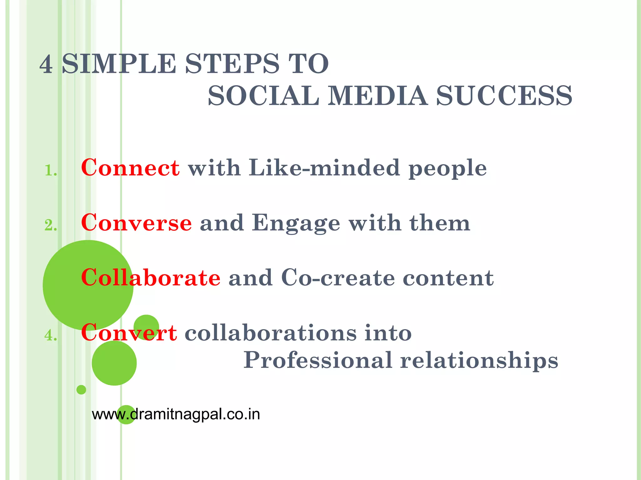 4 SIMPLE STEPS TO
          SOCIAL MEDIA SUCCESS

1.   Connect with Like-minded people

2.   Converse and Engage with them

3.   Collaborate and Co-create content

4.   Convert collaborations into
                  Professional relationships

     www.dramitnagpal.co.in
 