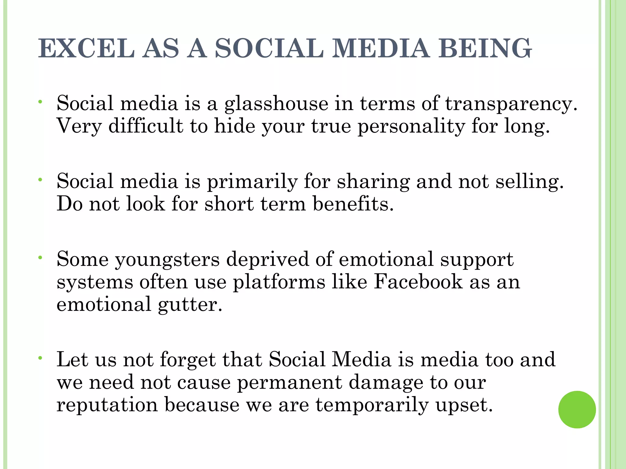 EXCEL AS A SOCIAL MEDIA BEING
•   Social media is a glasshouse in terms of transparency.
    Very difficult to hide your true personality for long.

•   Social media is primarily for sharing and not selling.
    Do not look for short term benefits.

•   Some youngsters deprived of emotional support
    systems often use platforms like Facebook as an
    emotional gutter.

•   Let us not forget that Social Media is media too and
    we need not cause permanent damage to our
    reputation because we are temporarily upset.
 