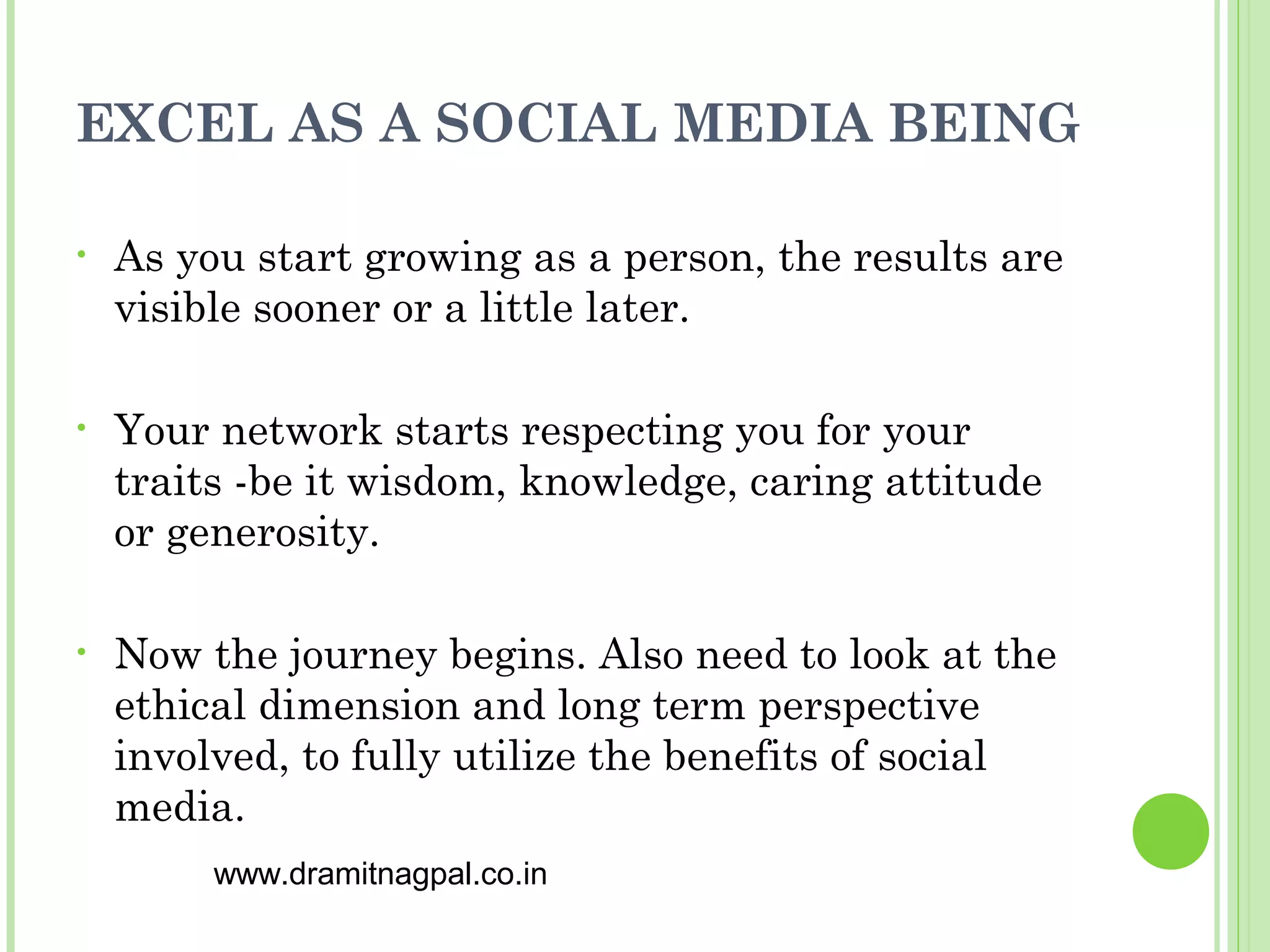 EXCEL AS A SOCIAL MEDIA BEING

•   As you start growing as a person, the results are
    visible sooner or a little later.

•   Your network starts respecting you for your
    traits -be it wisdom, knowledge, caring attitude
    or generosity.

•   Now the journey begins. Also need to look at the
    ethical dimension and long term perspective
    involved, to fully utilize the benefits of social
    media.
         www.dramitnagpal.co.in
 