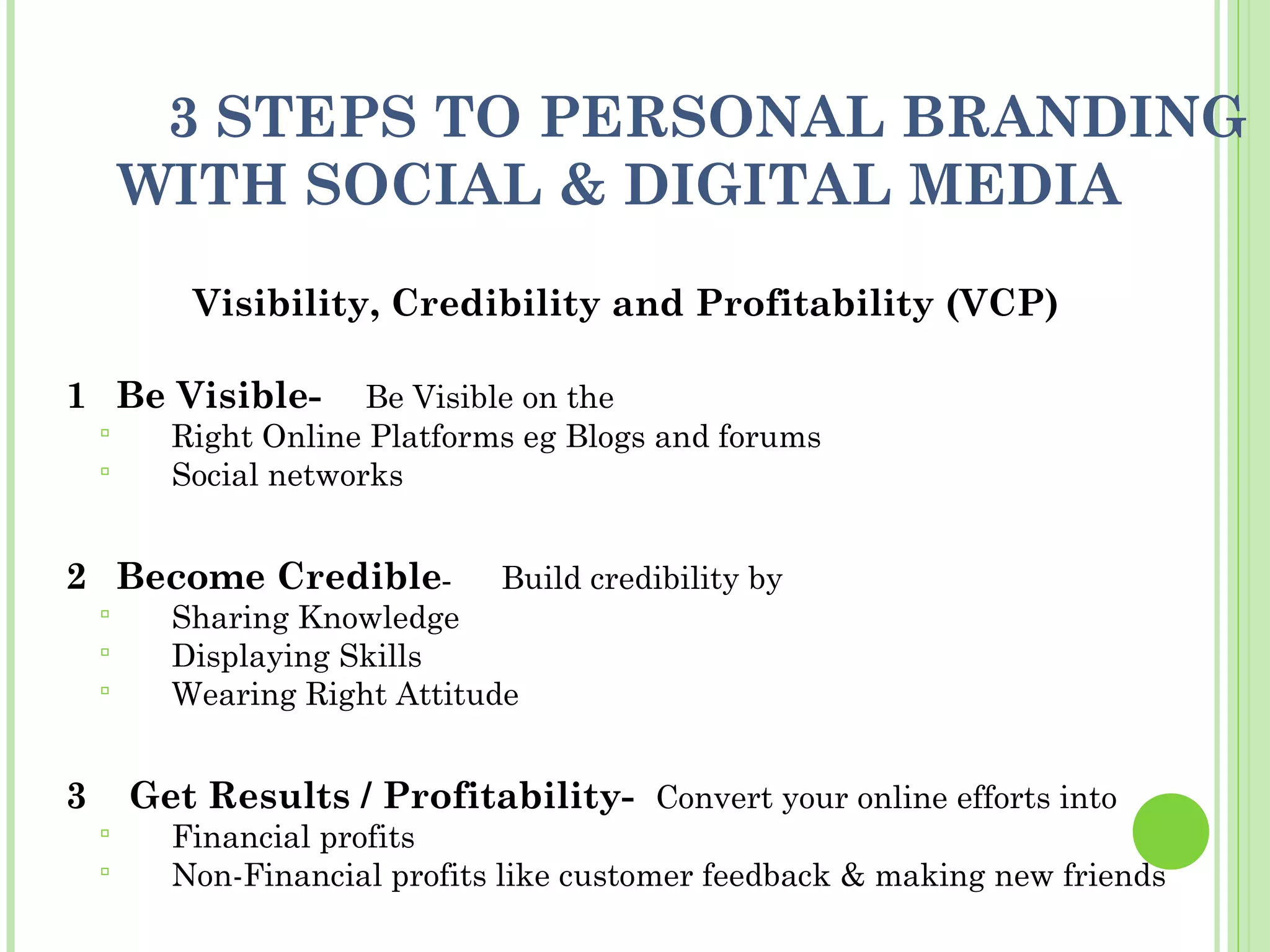 3 STEPS TO PERSONAL BRANDING
        WITH SOCIAL & DIGITAL MEDIA
           Visibility, Credibility and Profitability (VCP)

1 Be Visible-          Be Visible on the
         Right Online Platforms eg Blogs and forums
         Social networks


2 Become Credible-             Build credibility by
         Sharing Knowledge
         Displaying Skills
         Wearing Right Attitude


3       Get Results / Profitability- Convert your online efforts into
         Financial profits
         Non-Financial profits like customer feedback & making new friends
 