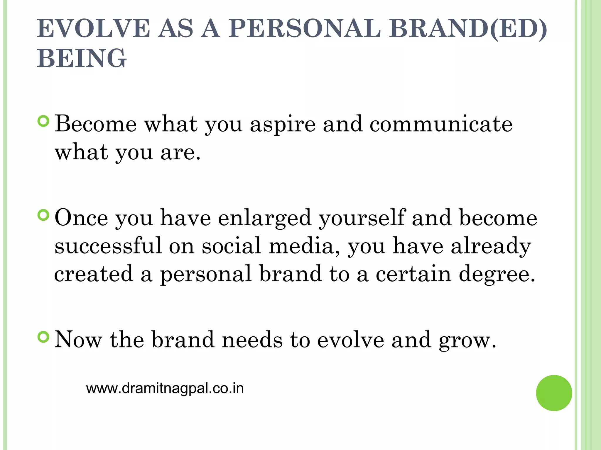 EVOLVE AS A PERSONAL BRAND(ED)
BEING

 Becomewhat you aspire and communicate
 what you are.

 Once you have enlarged yourself and become
 successful on social media, you have already
 created a personal brand to a certain degree.

 Now    the brand needs to evolve and grow.
    www.dramitnagpal.co.in
 
