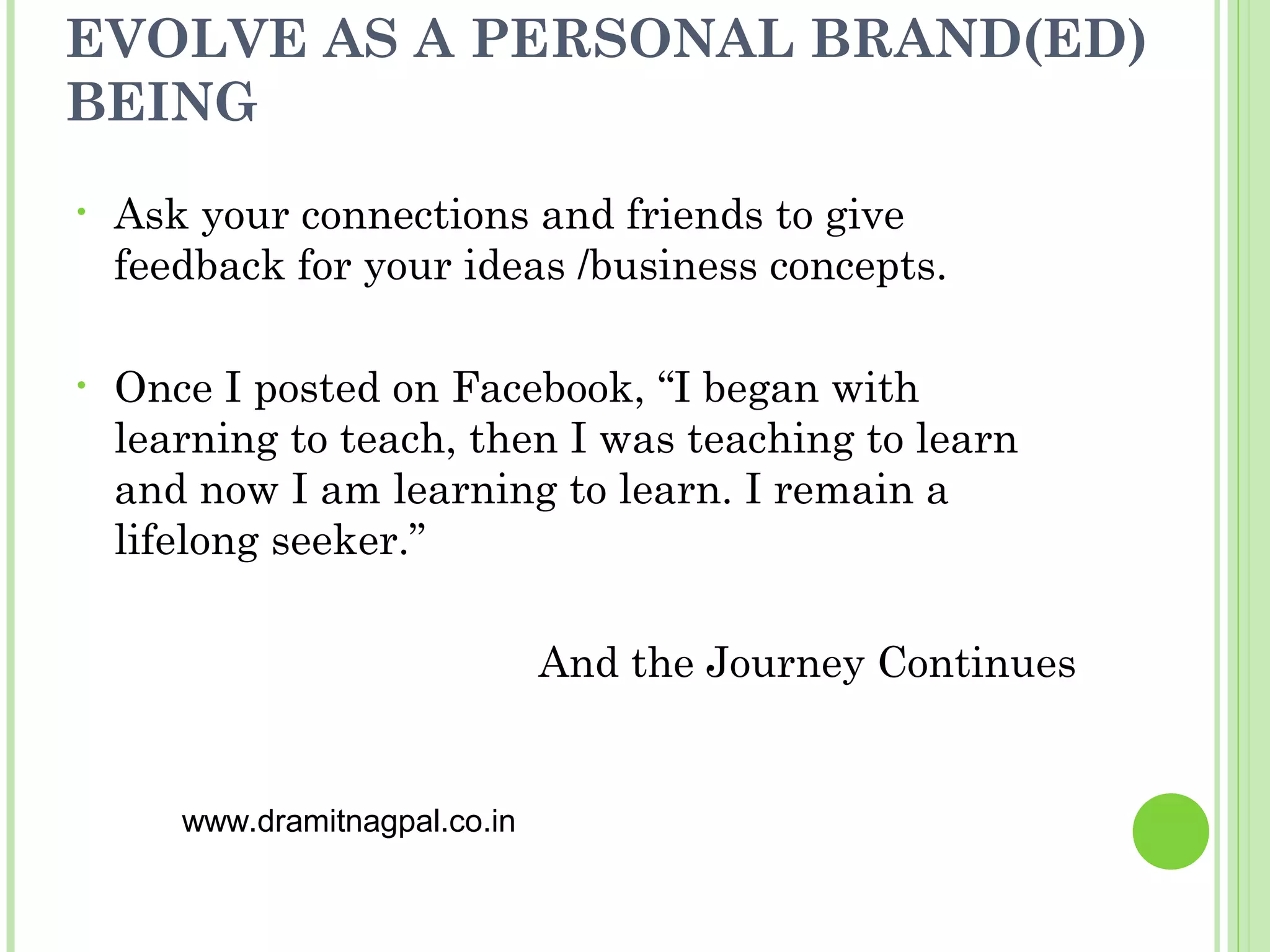EVOLVE AS A PERSONAL BRAND(ED)
BEING
•   Ask your connections and friends to give
    feedback for your ideas /business concepts.

•   Once I posted on Facebook, “I began with
    learning to teach, then I was teaching to learn
    and now I am learning to learn. I remain a
    lifelong seeker.”

                                And the Journey Continues


       www.dramitnagpal.co.in
 