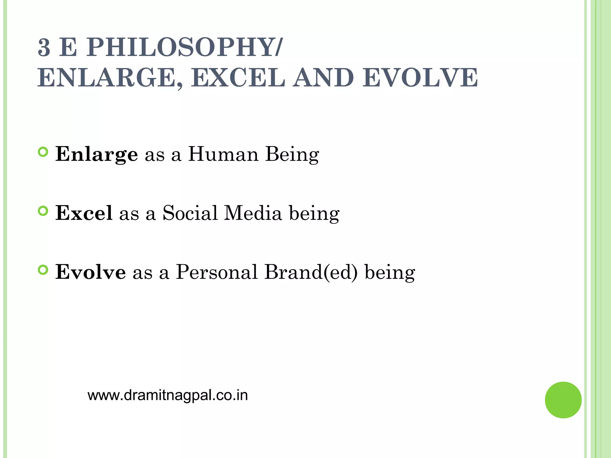 3 E PHILOSOPHY/
ENLARGE, EXCEL AND EVOLVE

   Enlarge as a Human Being

   Excel as a Social Media being

   Evolve as a Personal Brand(ed) being




       www.dramitnagpal.co.in
 