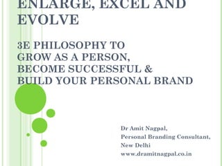 ENLARGE, EXCEL AND
EVOLVE
3E PHILOSOPHY TO
GROW AS A PERSON,
BECOME SUCCESSFUL &
BUILD YOUR PERSONAL BRAND



              Dr Amit Nagpal,
              Personal Branding Consultant,
              New Delhi
              www.dramitnagpal.co.in
 