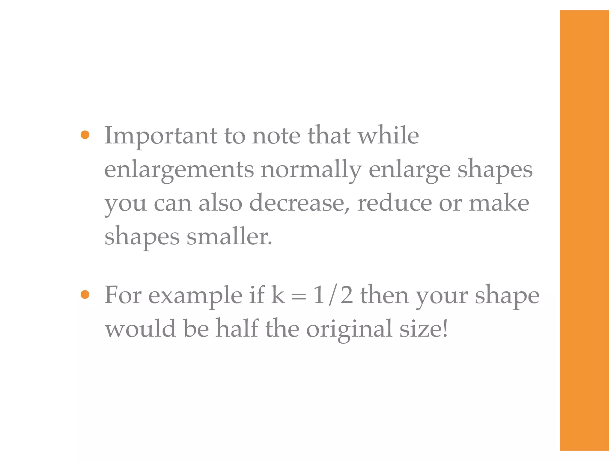 • Important to note that while
  enlargements normally enlarge shapes
  you can also decrease, reduce or make
  shapes smaller.

• For example if k = 1/2 then your shape
  would be half the original size!
 
