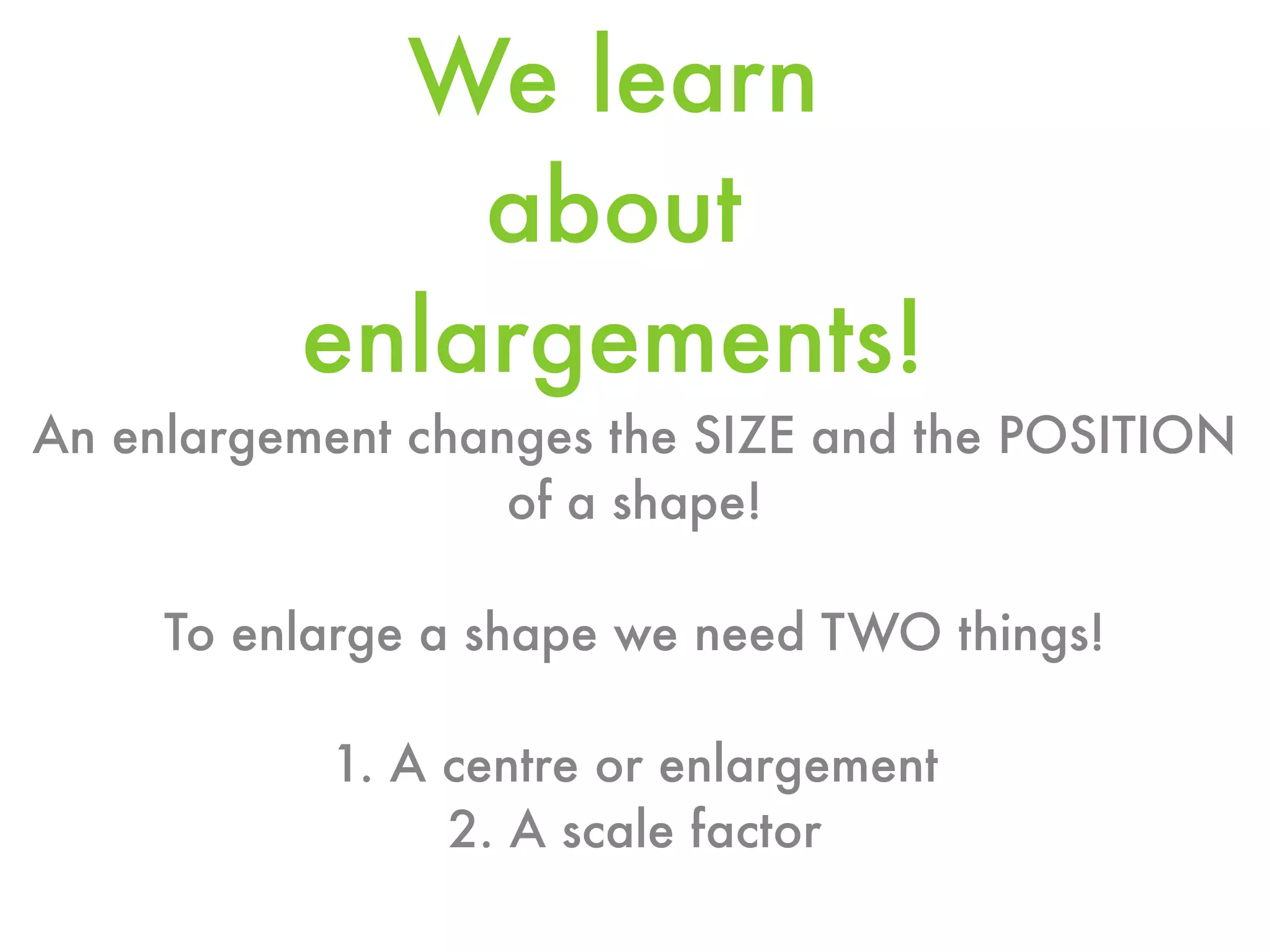 We learn
              about
          enlargements!
An enlargement changes the SIZE and the POSITION
                   of a shape!

     To enlarge a shape we need TWO things!

           1. A centre or enlargement
                2. A scale factor
 