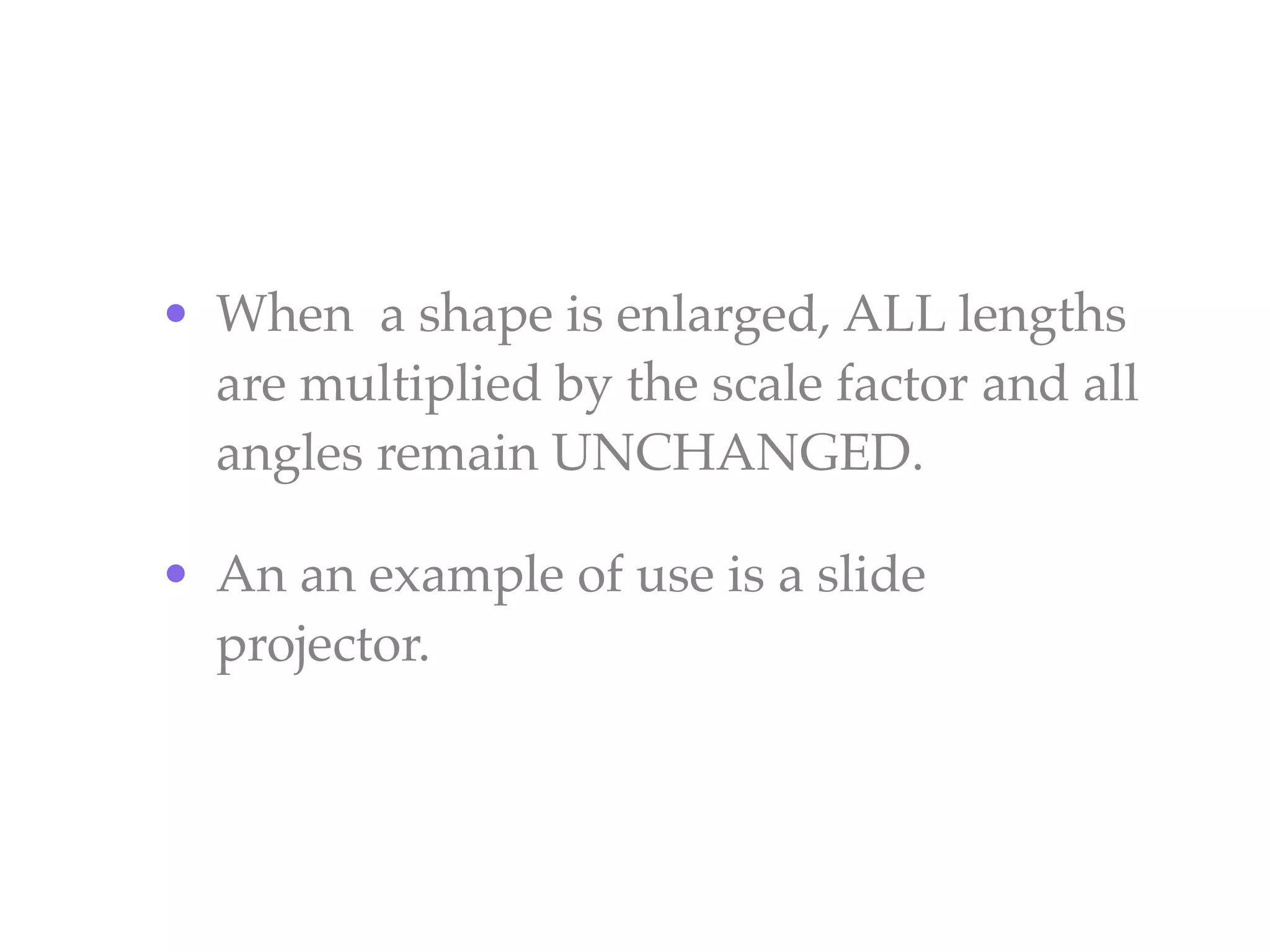 • When a shape is enlarged, ALL lengths
  are multiplied by the scale factor and all
  angles remain UNCHANGED.

• An an example of use is a slide
  projector.
 