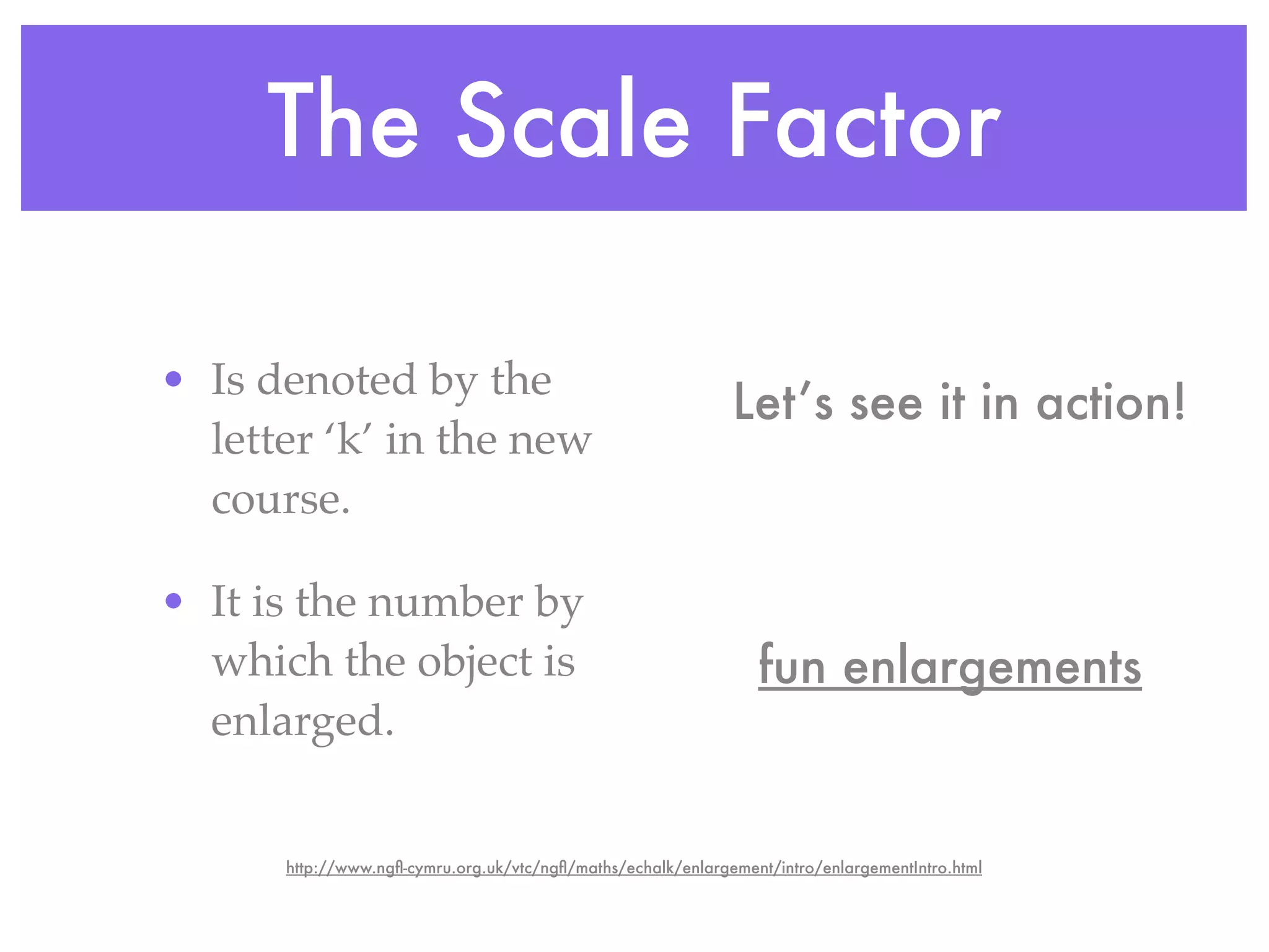 The Scale Factor

• Is denoted by the
                                                              Let’s see it in action!
  letter ‘k’ in the new
  course.

• It is the number by
  which the object is                                            fun enlargements
  enlarged.


      http://www.ngﬂ-cymru.org.uk/vtc/ngﬂ/maths/echalk/enlargement/intro/enlargementIntro.html
 