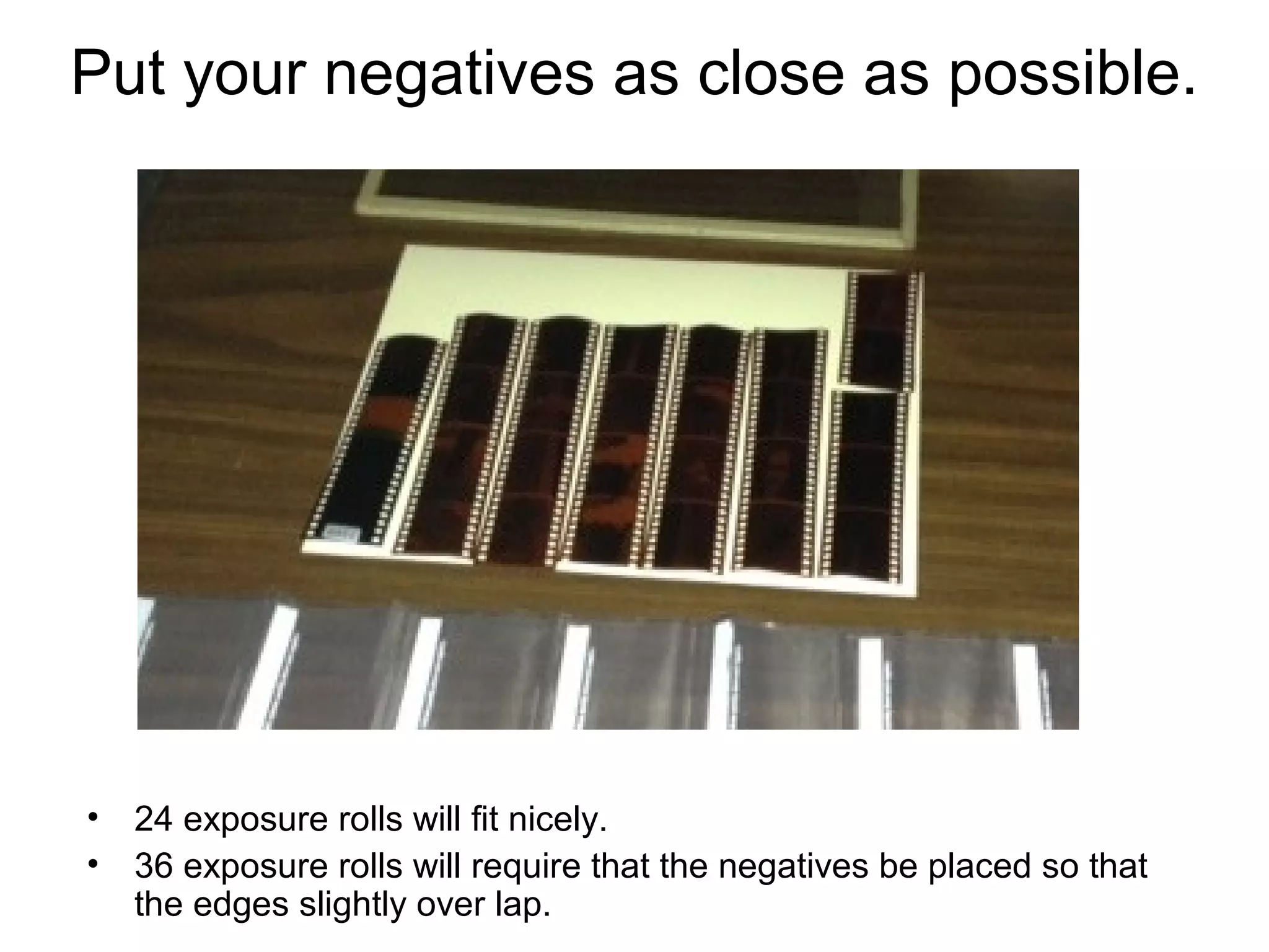 Making a
contact sheet
1.Place the negatives in
rows on top of the photo
paper under the enlarger
as straight as possible
and in order of shooting
2.Lay the glass pane from
one side to the other as
shown.
* EASILY lay down the
glass pane over
the negatives so
as to not disturb
the negatives.
3.Expose your paper and
process
20.1

 