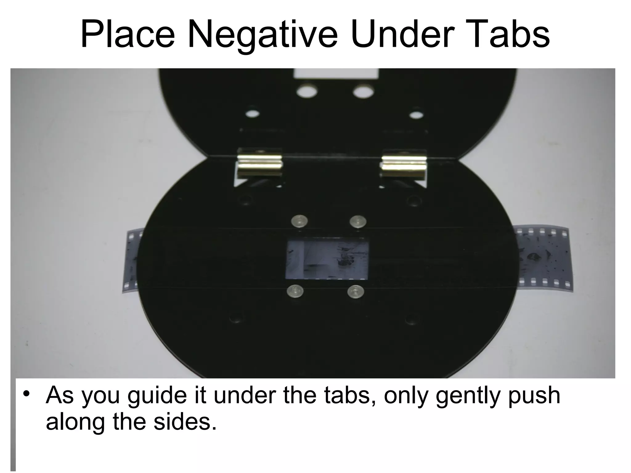 Negative Carrier

• CAREFULLY slide the negative UNDER the tabs.
Be VERY careful not to scratch the underside of
your negative (the emulsion).

 