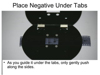 Negative Carrier

• CAREFULLY slide the negative UNDER the tabs.
Be VERY careful not to scratch the underside of
your negative (the emulsion).

 