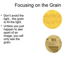 Focusing on the Grain
• You are NOT
looking for the
image…but the
GRAIN of the
film.
• You will
probably only
see what looks
like sandpaper.
However, you
may see PART
of the image.

 