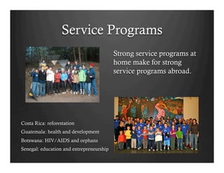 Service Programs
                                          Strong service programs at
                                          home make for strong
                                          service programs abroad.




Costa Rica: reforestation
Guatemala: health and development
Botswana: HIV/AIDS and orphans
Senegal: education and entrepreneurship
 