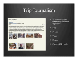Trip Journalism
            !   Includes the school
                community in the trip
                experience

            !   Blog

            !   Podcast

            !   Video

            !   Forum

            !   iReport (CNN Int’l)
 