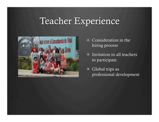 Teacher Experience
          !   Consideration in the
              hiring process

          !   Invitation to all teachers
              to participate

          !   Global trips as
              professional development
 
