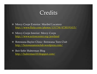 Credits
!   Mercy Corps Exterior: Maribel Lucatero
    http://www.flickr.com/photos/131734/4730191415/

! Mercy Corps Interior: Mercy Corps
  http://www.actioncenter.org/portland

!   Botswana-Baylor Clinic: Botswana Teen Club
    http://botswanateenclub.wordpress.com/

! Beit Sefer Huberman Blog
  http://huberman10.blogspot.com/
 