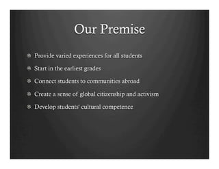 Our Premise
!   Provide varied experiences for all students

!   Start in the earliest grades

!   Connect students to communities abroad

!   Create a sense of global citizenship and activism

!   Develop students' cultural competence
 