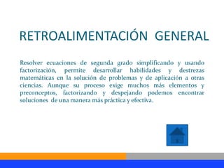 RETROALIMENTACIÓN GENERAL
Resolver ecuaciones de segunda grado simplificando y usando
factorización, permite desarrollar habilidades y destrezas
matemáticas en la solución de problemas y de aplicación a otras
ciencias. Aunque su proceso exige muchos más elementos y
preconceptos, factorizando y despejando podemos encontrar
soluciones de una manera más práctica y efectiva.
 