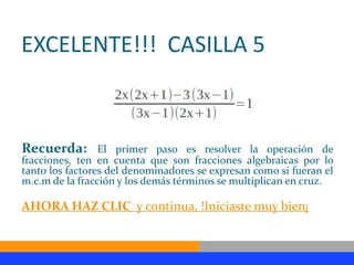 EXCELENTE!!! CASILLA 5



Recuerda:        El primer paso es resolver la operación de
fracciones, ten en cuenta que son fracciones algebraicas por lo
tanto los factores del denominadores se expresan como si fueran el
m.c.m de la fracción y los demás términos se multiplican en cruz.

AHORA HAZ CLIC y continua, !Iniciaste muy bien¡
 