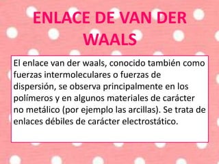 ENLACE DE VAN DER
WAALS
El enlace van der waals, conocido también como
fuerzas intermoleculares o fuerzas de
dispersión, se observa principalmente en los
polímeros y en algunos materiales de carácter
no metálico (por ejemplo las arcillas). Se trata de
enlaces débiles de carácter electrostático.
 