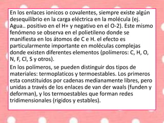 En los enlaces ionicos o covalentes, siempre existe algún
desequilibrio en la carga eléctrica en la molécula (ej.
Agua.. positivo en el H+ y negativo en el O-2). Este mismo
fenómeno se observa en el polietileno donde se
manifiesta en los átomos de C e H. el efecto es
particularmente importante en moléculas complejas
donde existen diferentes elementos (polímeros: C, H, O,
N, F, Cl, S y otros).
En los polímeros, se pueden distinguir dos tipos de
materiales: termoplaticos y termoestables. Los primeros
esta constituidos por cadenas medianamente libres, pero
unidas a través de los enlaces de van der waals (funden y
deforman), y los termoestables que forman redes
tridimensionales (rigidos y estables).
 