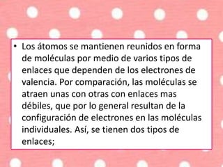 • Los átomos se mantienen reunidos en forma
de moléculas por medio de varios tipos de
enlaces que dependen de los electrones de
valencia. Por comparación, las moléculas se
atraen unas con otras con enlaces mas
débiles, que por lo general resultan de la
configuración de electrones en las moléculas
individuales. Así, se tienen dos tipos de
enlaces;
 