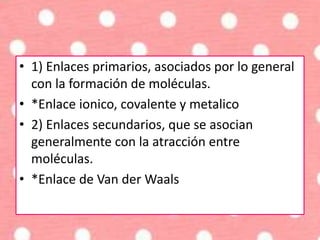 • 1) Enlaces primarios, asociados por lo general
con la formación de moléculas.
• *Enlace ionico, covalente y metalico
• 2) Enlaces secundarios, que se asocian
generalmente con la atracción entre
moléculas.
• *Enlace de Van der Waals
 