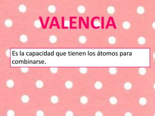 VALENCIA
Es la capacidad que tienen los átomos para
combinarse.
 