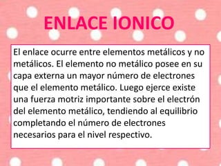 ENLACE IONICO
El enlace ocurre entre elementos metálicos y no
metálicos. El elemento no metálico posee en su
capa externa un mayor número de electrones
que el elemento metálico. Luego ejerce existe
una fuerza motriz importante sobre el electrón
del elemento metálico, tendiendo al equilibrio
completando el número de electrones
necesarios para el nivel respectivo.
 