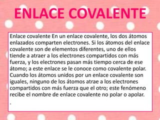 ENLACE COVALENTE
Enlace covalente En un enlace covalente, los dos átomos
enlazados comparten electrones. Si los átomos del enlace
covalente son de elementos diferentes, uno de ellos
tiende a atraer a los electrones compartidos con más
fuerza, y los electrones pasan más tiempo cerca de ese
átomo; a este enlace se le conoce como covalente polar.
Cuando los átomos unidos por un enlace covalente son
iguales, ninguno de los átomos atrae a los electrones
compartidos con más fuerza que el otro; este fenómeno
recibe el nombre de enlace covalente no polar o apolar.
.
 