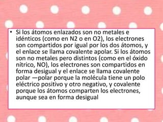 • Si los átomos enlazados son no metales e
idénticos (como en N2 o en O2), los electrones
son compartidos por igual por los dos átomos, y
el enlace se llama covalente apolar. Si los átomos
son no metales pero distintos (como en el óxido
nítrico, NO), los electrones son compartidos en
forma desigual y el enlace se llama covalente
polar —polar porque la molécula tiene un polo
eléctrico positivo y otro negativo, y covalente
porque los átomos comparten los electrones,
aunque sea en forma desigual
 