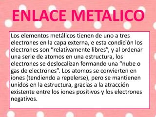ENLACE METALICO
Los elementos metálicos tienen de uno a tres
electrones en la capa externa, e esta condición los
electrones son “relativamente libres”, y al ordenar
una serie de atomos en una estructura, los
electrones se deslocalizan formando una “nube o
gas de electrones”. Los atomos se convierten en
iones (tendiendo a repelerse), pero se mantienen
unidos en la estructura, gracias a la atracción
existente entre los iones positivos y los electrones
negativos.
 
