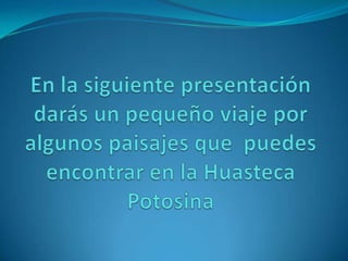 En la siguiente presentación darás un pequeño viaje por algunos paisajes que  puedes encontrar en la Huasteca Potosina 